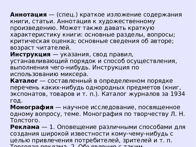 Аннотация — (спец.) краткое изложение содержания книги, статьи. Аннотация к художественному произведению. Может также давать краткую характеристику книги: основные разделы, вопросы; критическая оценка; основные сведения об авторе; возраст читателей. Инструкция — указания, свод правил, устанавливающий порядок и способ осуществления, выполнения чего-нибудь. Инструкция по использованию миксера. Каталог — составленный в определенном порядке перечень каких-нибудь однородных предметов (книг, экспонатов, товаров и т. п.). Каталог журналов за 1934 год. Монография — научное исследование, посвященное одному вопросу, теме. Монография по творчеству Л. Н. Толстого. Реклама — 1. Оповещение различными способами для создания широкой известности кому-чему-нибудь с целью привлечения потребителей, зрителей и т. п. Торговая реклама. 2. Объявление с таким оповещением. Световая реклама.  