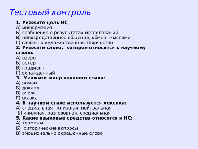 Тестовый контроль 1. Укажите цель НС А) информация Б) сообщение о результатах исследований В) непосредственное общение, обмен мыслями Г) словесно-художественное творчество 2. Укажите слово, которое относится к научному стилю: А) озеро Б) ветер В) градиент Г) охлажденный 3. Укажите жанр научного стиля: А) роман Б) доклад В) очерк Г) сказка 4. В научном стиле используется лексика: А) специальная , книжная, нейтральная  Б) книжная, разговорная, специальная 5. Какие языковые средства относятся к НС: А) термины Б) риторические вопросы В) эмоционально окрашенные слова  
