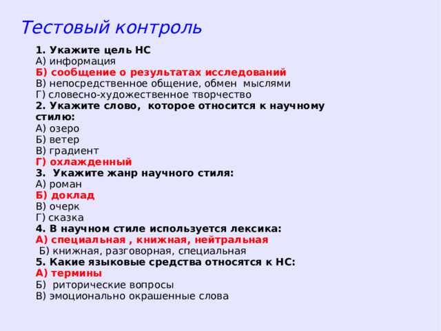 Тестовый контроль 1. Укажите цель НС А) информация Б) сообщение о результатах исследований В) непосредственное общение, обмен мыслями Г) словесно-художественное творчество 2. Укажите слово, которое относится к научному стилю: А) озеро Б) ветер В) градиент Г) охлажденный 3. Укажите жанр научного стиля: А) роман Б) доклад В) очерк Г) сказка 4. В научном стиле используется лексика: А) специальная , книжная, нейтральная  Б) книжная, разговорная, специальная 5. Какие языковые средства относятся к НС: А) термины Б) риторические вопросы В) эмоционально окрашенные слова  