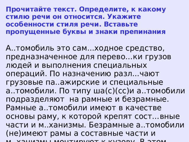 Прочитайте текст. Определите, к какому стилю речи он относится. Укажите особенности стиля речи. Вставьте пропущенные буквы и знаки препинания А..томобиль это сам...ходное средство, предназначенное для перево…ки грузов людей и выполнения специальных операций. По назначению разл...чают грузовые па..ажирские и специальные а..томобили. По типу ша(с)(сс)и а..томобили подразделяют на рамные и безрамные. Рамные а..томобили имеют в качестве основы раму, к которой крепят сост…вные части и м..ханизмы. Безрамные а..томобили (не)имеют рамы а составные части и м..ханизмы монтируют к кузову. В этом случае кузов а..томобиля называют н..сущим.  