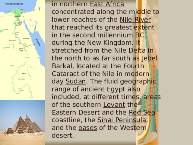Ancient Egypt was a civilization in northern East Africa concentrated along the middle to lower reaches of the Nile River that reached its greatest extent in the second millennium BC during the New Kingdom. It stretched from the Nile Delta in the north to as far south as Jebel Barkal, located at the Fourth Cataract of the Nile in modern-day Sudan . The fluid geographic range of ancient Egypt also included, at different times, areas of the southern Levant the Eastern Desert and the Red Sea coastline, the Sinai Peninsula , and the oases of the Western desert.   