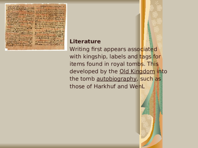 Literature Writing first appears associated with kingship, labels and tags for items found in royal tombs. This developed by the Old Kingdom into the tomb autobiography , such as those of Harkhuf and WenL   