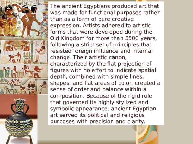 The ancient Egyptians produced art that was made for functional purposes rather than as a form of pure creative expression. Artists adhered to artistic forms that were developed during the Old Kingdom for more than 3500 years, following a strict set of principles that resisted foreign influence and internal change. Their artistic canon, characterized by the flat projection of figures with no effort to indicate spatial depth, combined with simple lines, shapes, and flat areas of color, created a sense of order and balance within a composition. Because of the rigid rule that governed its highly stylized and symbolic appearance, ancient Egyptian art served its political and religious purposes with precision and clarity. Art  
