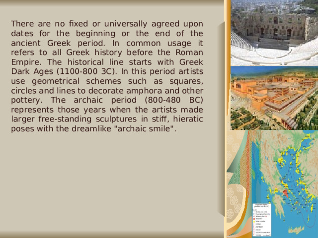 There are no fixed or universally agreed upon dates for the beginning or the end of the ancient Greek period. In common usage it refers to all Greek history before the Roman Empire. The historical line starts with Greek Dark Ages (1100-800 3C). In this period artists use geometrical schemes such as squares, circles and lines to decorate amphora and other pottery. The archaic period (800-480 BC) represents those years when the artists made larger free-standing sculptures in stiff, hieratic poses with the dreamlike 
