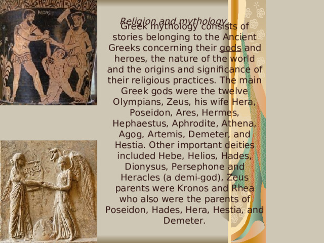 Greek mythology consists of stories belonging to the Ancient Greeks concerning their gods and heroes, the nature of the world and the origins and significance of their religious practices. The main Greek gods were the twelve Olympians, Zeus, his wife Hera, Poseidon, Ares, Hermes, Hephaestus, Aphrodite, Athena, Agog, Artemis, Demeter, and Hestia. Other important deities included Hebe, Helios, Hades, Dionysus, Persephone and Heracles (a demi-god), Zeus parents were Kronos and Rhea who also were the parents of Poseidon, Hades, Hera, Hestia, and Demeter. Religion and mythology  