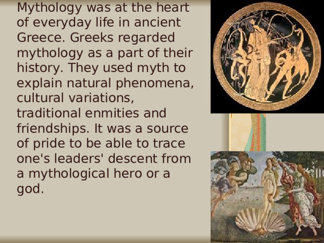 Mythology was at the heart of everyday life in ancient Greece. Greeks regarded mythology as a part of their history. They used myth to explain natural phenomena, cultural variations, traditional enmities and friendships. It was a source of pride to be able to trace one's leaders' descent from a mythological hero or a god.     