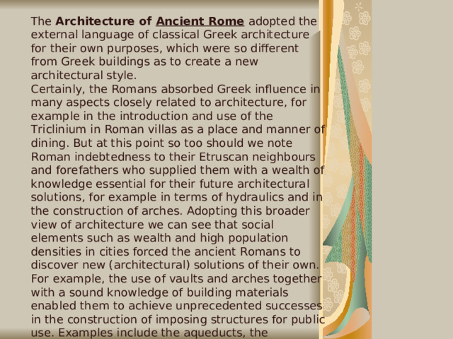The Architecture of Ancient Rome  adopted the external language of classical Greek architecture for their own purposes, which were so different from Greek buildings as to create a new architectural style. Certainly, the Romans absorbed Greek influence in many aspects closely related to architecture, for example in the introduction and use of the Triclinium in Roman villas as a place and manner of dining. But at this point so too should we note Roman indebtedness to their Etruscan neighbours and forefathers who supplied them with a wealth of knowledge essential for their future architectural solutions, for example in terms of hydraulics and in the construction of arches. Adopting this broader view of architecture we can see that social elements such as wealth and high population densities in cities forced the ancient Romans to discover new (architectural) solutions of their own. For example, the use of vaults and arches together with a sound knowledge of building materials enabled them to achieve unprecedented successes in the construction of imposing structures for public use. Examples include the aqueducts, the Pantheon, Rome (largest single span dome for well over a millennium), the basilicas and perhaps most famously of all, the Coliseums.  