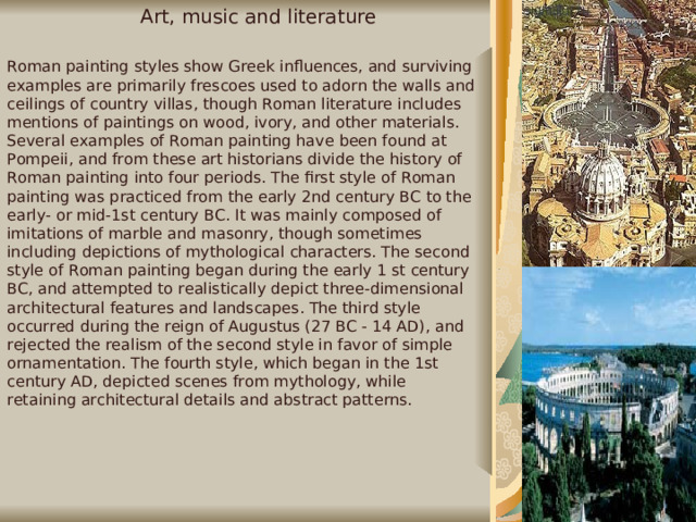 Art, music and literature Roman painting styles show Greek influences, and surviving examples are primarily frescoes used to adorn the walls and ceilings of country villas, though Roman literature includes mentions of paintings on wood, ivory, and other materials. Several examples of Roman painting have been found at Pompeii, and from these art historians divide the history of Roman painting into four periods. The first style of Roman painting was practiced from the early 2nd century BC to the early- or mid-1st century BC. It was mainly composed of imitations of marble and masonry, though sometimes including depictions of mythological characters. The second style of Roman painting began during the early 1 st century BC, and attempted to realistically depict three-dimensional architectural features and landscapes. The third style occurred during the reign of Augustus (27 BC - 14 AD), and rejected the realism of the second style in favor of simple ornamentation. The fourth style, which began in the 1st century AD, depicted scenes from mythology, while retaining architectural details and abstract patterns. H   