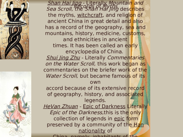 A number of works record ancient Chinese mythology in their settled forms. Most myths extant today are derived from their recording in these works. Shan Hai Jing  - Literally Mountain and Sea Scroll, the Shan Hai Jing describes the myths, witchcraft , and religion of ancient China in great detail and also has a record of the geography, sea and mountains, history, medicine, customs, and ethnicities in ancient  times. It has been called an early encyclopedia of China.  Shui Jing Zhu  - Literally Commentaries on the Water Scroll, this work began as commentaries on the briefer work of the Water Scroll, but became famous of its own  accord because of its extensive record of geography, history, and associated legends. HeVan Zhuan  - Epic of Darkness Literally Epic of the Darkness, this is the only   collection of legends in epic form preserved by a community of the Han nationality of  China, namely, inhabitants of the Shennongjia mountain area in Hubei , containing  accounts from the birth of Pangu till the historical era. Records of Myths   