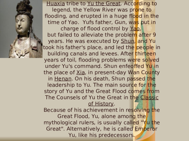 Myths and Legends  Great Flood  Shun passed his place as leader of the Huaxia tribe to Yu the Great . According to legend, the Yellow River was prone to flooding, and erupted in a huge flood in the time of Yao. Yufs father, Gun, was put in charge of flood control by Yao ,  but failed to alleviate the problem after 9 years. He was executed by Shun , and Yu took his father's place, and led the people in building canals and levees. After thirteen years of toil, flooding problems were solved under Yu's command. Shun enfeoffed Yu in the place of Xia , in present-day Wan County in Henan . On his death, Shun passed the leadership to Yu. The main source for the story of Yu and the Great Flood comes from The Counsels of Yu the Great in the Classic of History . Because of his achievement in resolving the Great Flood, Yu, alone among the mythological rulers, is usually called 