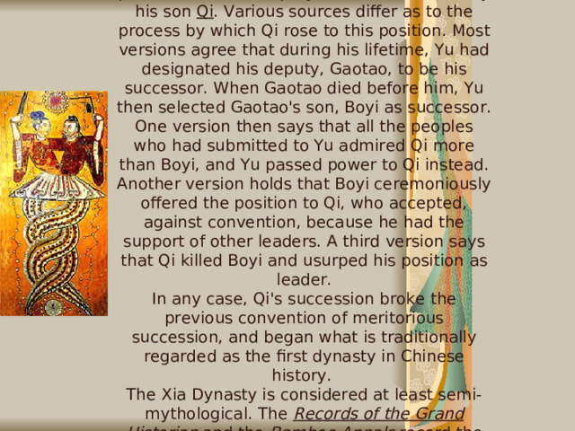 Xia Dynasty  Upon Yu's death, his position as leader was passed not to his deputy, but was inherited by his son Qi . Various sources differ as to the process by which Qi rose to this position. Most versions agree that during his lifetime, Yu had designated his deputy, Gaotao, to be his successor. When Gaotao died before him, Yu then selected Gaotao's son, Boyi as successor. One version then says that all the peoples who had submitted to Yu admired Qi more than Boyi, and Yu passed power to Qi instead. Another version holds that Boyi ceremoniously offered the position to Qi, who accepted, against convention, because he had the support of other leaders. A third version says that Qi killed Boyi and usurped his position as leader. In any case, Qi's succession broke the previous convention of meritorious succession, and began what is traditionally regarded as the first dynasty in Chinese history. The Xia Dynasty is considered at least semi-mythological. The Records of the Grand Historian and the Bamboo Annals  record the names of 17 kings of the Xia Dynasty .    