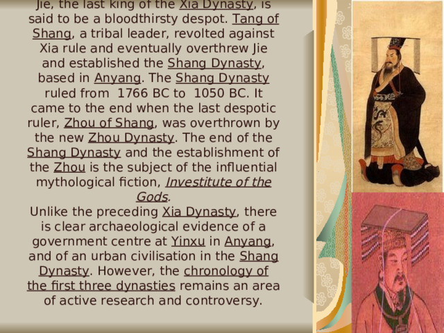 Shang Dynasty  Jie, the last king of the Xia Dynasty , is said to be a bloodthirsty despot. Tang of Shang , a tribal leader, revolted against Xia rule and eventually overthrew Jie and established the Shang Dynasty , based in Anyang . The Shang Dynasty ruled from 1766 BC to 1050 BC. It came to the end when the last despotic ruler, Zhou of Shang , was overthrown by the new Zhou Dynasty . The end of the Shang Dynasty and the establishment of the Zhou is the subject of the influential mythological fiction, Investitute of the Gods . Unlike the preceding Xia Dynasty , there is clear archaeological evidence of a government centre at Yinxu in Anyang , and of an urban civilisation in the Shang Dynasty . However, the chronology of the first three dynasties remains an area of active research and controversy.   