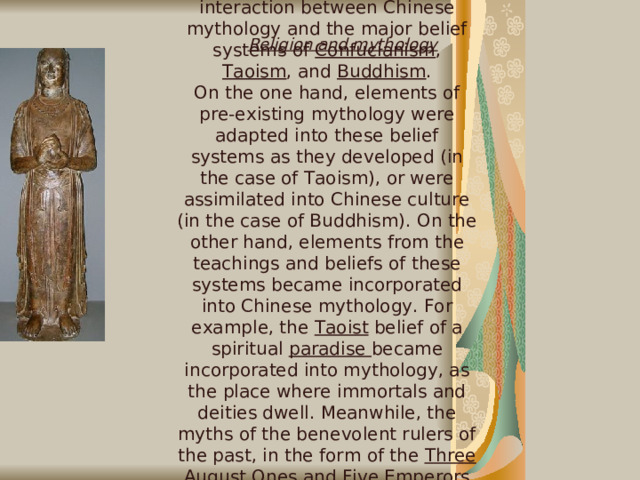There has been extensive interaction between Chinese mythology and the major belief systems of Confucianism , Taoism , and Buddhism . On the one hand, elements of pre-existing mythology were adapted into these belief systems as they developed (in the case of Taoism), or were assimilated into Chinese culture (in the case of Buddhism). On the other hand, elements from the teachings and beliefs of these systems became incorporated into Chinese mythology. For example, the Taoist belief of a spiritual paradise became incorporated into mythology, as the place where immortals and deities dwell. Meanwhile, the myths of the benevolent rulers of the past, in the form of the Three August Ones and Five Emperors became a part of the Confucian political philosophy of Primitivism. Religion and mythology   