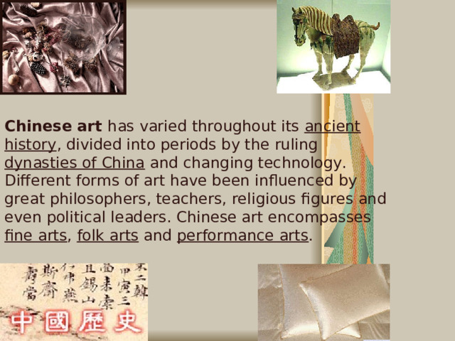 Chinese art has varied throughout its ancient history , divided into periods by the ruling dynasties of China and changing technology. Different forms of art have been influenced by great philosophers, teachers, religious figures and even political leaders. Chinese art encompasses fine arts , folk arts and performance arts .   