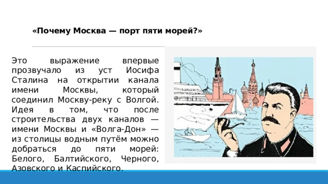   «Почему Москва — порт пяти морей?»   Это выражение впервые прозвучало из уст Иосифа Сталина на открытии канала имени Москвы, который соединил Москву-реку с Волгой. Идея в том, что после строительства двух каналов — имени Москвы и «Волга-Дон» — из столицы водным путём можно добраться до пяти морей: Белого, Балтийского, Черного, Азовского и Каспийского. 