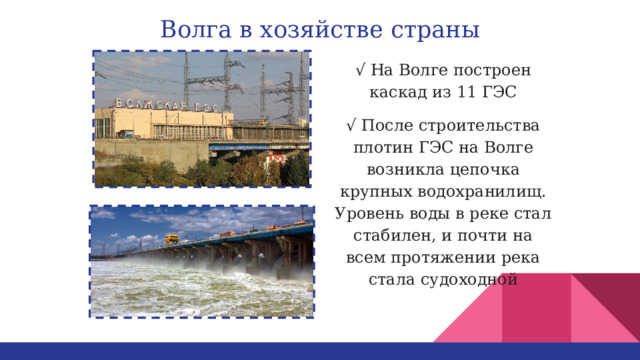 Волга в хозяйстве страны √ На Волге построен каскад из 11 ГЭС √ После строительства плотин ГЭС на Волге возникла цепочка крупных водохранилищ. Уровень воды в реке стал стабилен, и почти на всем протяжении река стала судоходной 