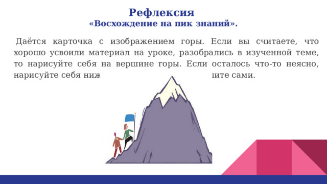 Рефлексия   «Восхождение на пик знаний».     Даётся карточка с изображением горы. Если вы считаете, что хорошо усвоили материал на уроке, разобрались в изученной теме, то нарисуйте себя на вершине горы. Если осталось что-то неясно, нарисуйте себя ниже, а слева или справа решите сами. 