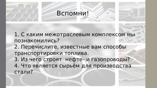 Вспомни! 1. С каким межотраслевым комплексом мы познакомились?  2. Перечислите, известные вам способы транспортировки топлива.  3. Из чего строят нефте- и газопроводы?  4. Что является сырьём для производства стали?   