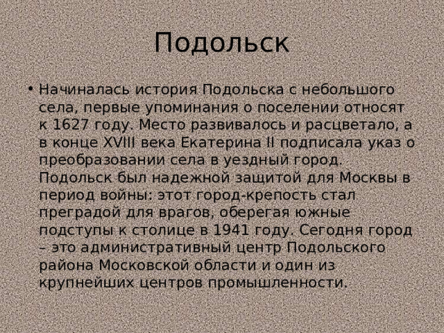 Подольск Начиналась история Подольска с небольшого села, первые упоминания о поселении относят к 1627 году. Место развивалось и расцветало, а в конце XVIII века Екатерина II подписала указ о преобразовании села в уездный город. Подольск был надежной защитой для Москвы в период войны: этот город-крепость стал преградой для врагов, оберегая южные подступы к столице в 1941 году. Сегодня город – это административный центр Подольского района Московской области и один из крупнейших центров промышленности. 