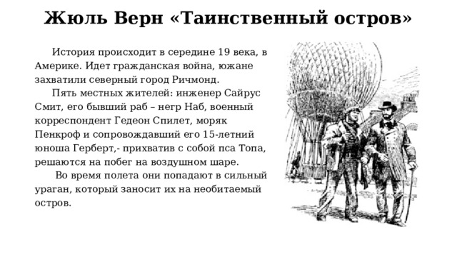 Жюль Верн «Таинственный остров» История происходит в середине 19 века, в Америке. Идет гражданская война, южане захватили северный город Ричмонд. Пять местных жителей: инженер Сайрус Смит, его бывший раб – негр Наб, военный корреспондент Гедеон Спилет, моряк Пенкроф и сопровождавший его 15-летний юноша Герберт,- прихватив с собой пса Топа, решаются на побег на воздушном шаре.  Во время полета они попадают в сильный ураган, который заносит их на необитаемый остров. 