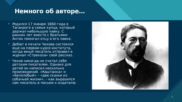 Немного об авторе… Родился 17 января 1860 года в Таганроге в семье купца, который держал небольшую лавку. С ранних лет вместе с братьями Антон помогал отцу в его лавке. Дебют в печати Чехова состоялся еще на первом курсе института, когда юный писатель отправил в журнал «Стрекоза» свой рассказ. Чехов никогда не считал себя детским писателем. Однако для детей он написал несколько произведений. «Каштанка» и «Белолобый» – «две сказки из собачьей жизни», – как выразился сам писатель в письме к издателю.  