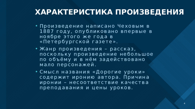 ХАРАКТЕРИСТИКА ПРОИЗВЕДЕНИЯ Произведение написано Чеховым в 1887 году, опубликовано впервые в ноябре этого же года в «Петербургской газете». Жанр произведения – рассказ, поскольку произведение небольшое по объёму и в нём задействовано мало персонажей. Смысл названия «Дорогие уроки» содержит иронию автора. Причина иронии – несоответствие качества преподавания и цены уроков.   