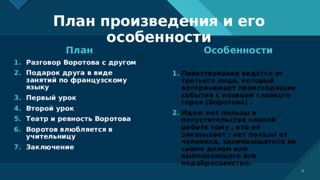 План произведения и его особенности План Особенности Разговор Воротова с другом Подарок друга в виде занятий по французскому языку Первый урок Второй урок Театр и ревность Воротова Воротов влюбляется в учительницу Заключение    Повествование ведётся от третьего лица, который воспринимает происходящие события с позиции главного героя (Воротова) . Идея: нет пользы в попустительстве плохой работе тому , кто её заказывает ; нет пользы от человека, занимающегося не своим делом или выполняющего его недобросовестно.    