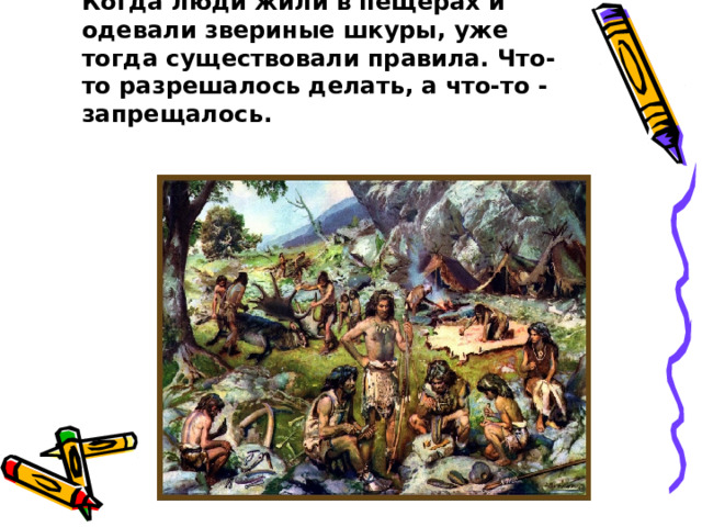 Правила   возникли очень давно. Когда люди жили в пещерах и одевали звериные шкуры, уже тогда существовали правила. Что-то разрешалось делать, а что-то - запрещалось.   