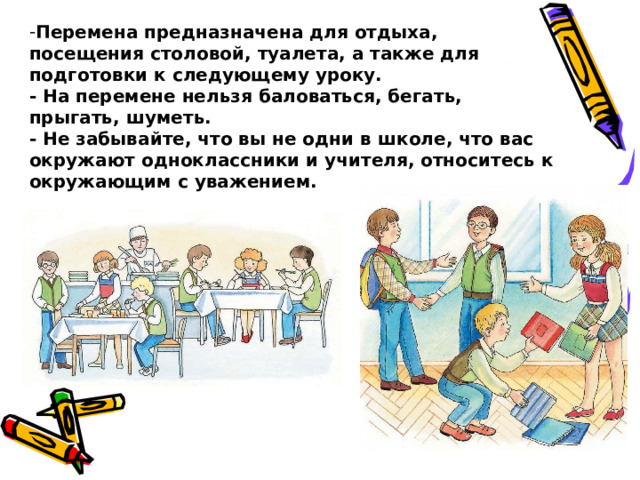 Перемена предназначена для отдыха, посещения столовой, туалета, а также для подготовки к следующему уроку.  - На перемене нельзя баловаться, бегать, прыгать, шуметь.  - Не забывайте, что вы не одни в школе, что вас окружают одноклассники и учителя, относитесь к окружающим с уважением. 