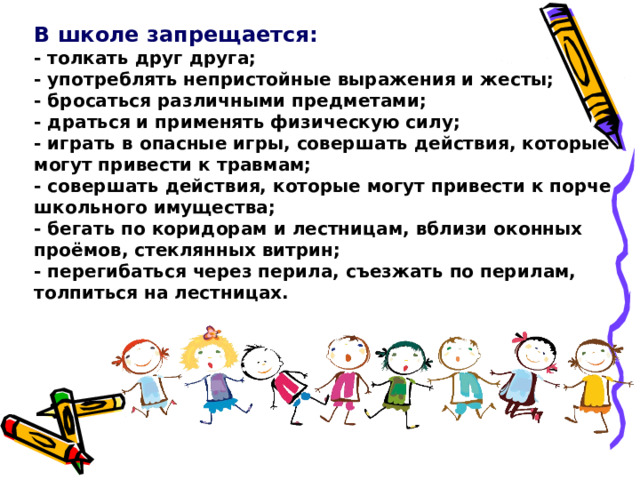 В школе запрещается:  - толкать друг друга;  - употреблять непристойные выражения и жесты;  - бросаться различными предметами;  - драться и применять физическую силу;  - играть в опасные игры, совершать действия, которые могут привести к травмам;  - совершать действия, которые могут привести к порче школьного имущества;  - бегать по коридорам и лестницам, вблизи оконных проёмов, стеклянных витрин;  - перегибаться через перила, съезжать по перилам, толпиться на лестницах. 
