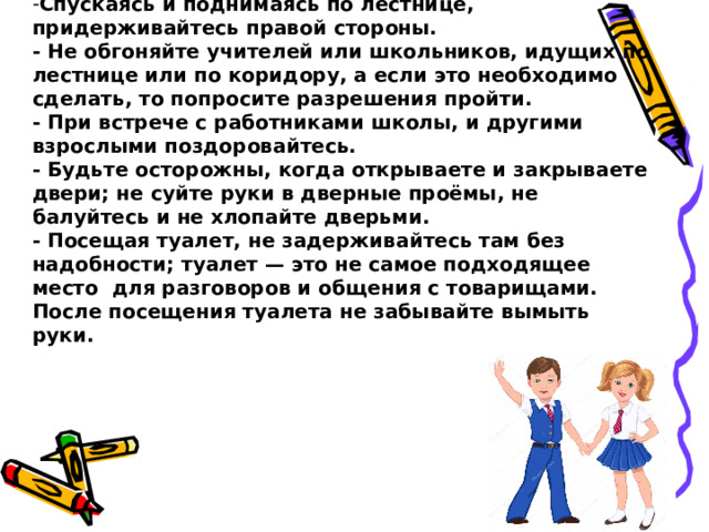 Спускаясь и поднимаясь по лестнице, придерживайтесь правой стороны.  - Не обгоняйте учителей или школьников, идущих по лестнице или по коридору, а если это необходимо сделать, то попросите разрешения пройти.  - При встрече с работниками школы, и другими взрослыми поздоровайтесь.  - Будьте осторожны, когда открываете и закрываете двери; не суйте руки в дверные проёмы, не балуйтесь и не хлопайте дверьми.  - Посещая туалет, не задерживайтесь там без надобности; туалет — это не самое подходящее место для разговоров и общения с товарищами.  После посещения туалета не забывайте вымыть руки. 