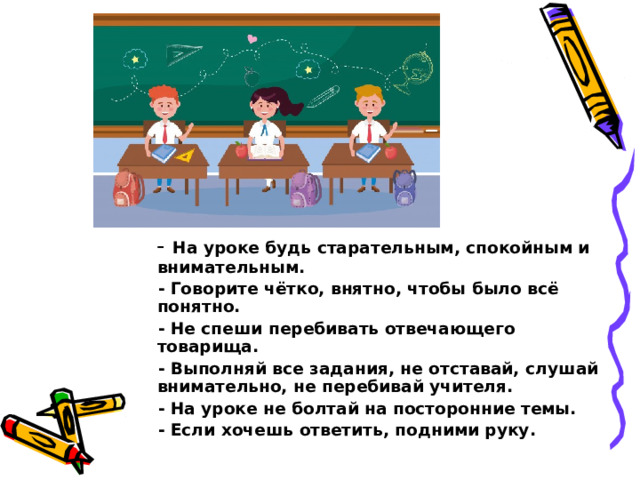  - На уроке будь старательным, спокойным и внимательным.  - Говорите чётко, внятно, чтобы было всё понятно.  - Не спеши перебивать отвечающего товарища.  - Выполняй все задания, не отставай, слушай внимательно, не перебивай учителя.  - На уроке не болтай на посторонние темы.  - Если хочешь ответить, подними руку. 