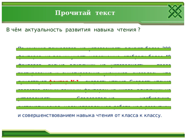 Прочитай текст В чём актуальность развития навыка чтения ? По мнению психологов, на успеваемость влияют более 200 факторов, но все их учесть невозможно, отобрали более 40 факторов, сильно влияющих на успеваемость – после тестирования и анкетирования учащихся, оказалось, что существует фактор №1  – скорость чтения. Скорость чтения является самым важным фактором из числа, влияющих на успеваемость. Следовательно, необходима, систематическая, целенаправленная работа над развитием и совершенствованием навыка чтения от класса к классу. 