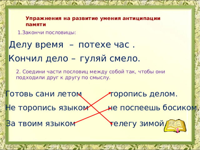 Упражнения на развитие умения антиципации памяти 1.Закончи пословицы: Делу время – потехе час . гуляй смело. Кончил дело – 2. Соедини части пословиц между собой так, чтобы они подходили друг к другу по смыслу. Готовь сани летом торопись делом. Не торопись языком не поспеешь босиком . За твоим языком телегу зимой. 