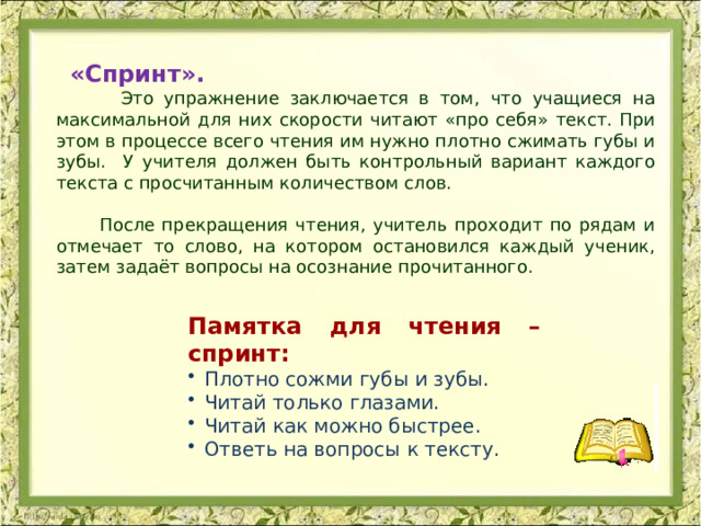 «Спринт».   Это упражнение заключается в том, что учащиеся на максимальной для них скорости читают «про себя» текст. При этом в процессе всего чтения им нужно плотно сжимать губы и зубы. У учителя должен быть контрольный вариант каждого текста с просчитанным количеством слов.  После прекращения чтения, учитель проходит по рядам и отмечает то слово, на котором остановился каждый ученик, затем задаёт вопросы на осознание прочитанного. Памятка для чтения – спринт: Плотно сожми губы и зубы. Читай только глазами. Читай как можно быстрее. Ответь на вопросы к тексту. 