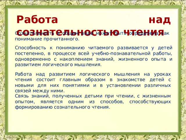 Работа над сознательностью чтения Сознательность в общем виде может быть определена как понимание прочитанного. Способность к пониманию читаемого развивается у детей постепенно, в процессе всей учебно-познавательной работы, одновременно с накоплением знаний, жизненного опыта и развитием логического мышления. Работа над развитием логического мышления на уроках чтения состоит главным образом в знакомстве детей с новыми для них понятиями и в установлении различных связей между ними. Связь знаний, полученных детьми при чтении, с жизненным опытом, является одним из способов, способствующих формированию сознательного чтения. 