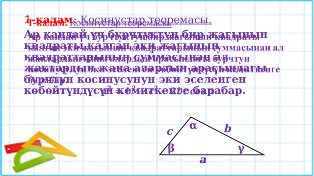 1-кадам. Косинустар теоремасы.    Ар кандай үч бурчтуктун бир жагынын квадраты калган эки жагынын квадраттарынын суммасынан ал жактардын жана алардын арасындагы бурчтун косинусунун эки эселенген кѳбѳйтүндүсүн кемиткенге барабар.   α b c β γ a a 