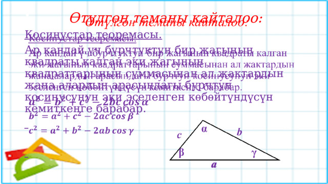  Өтүлгөн теманы кайталоо:   Косинустар теоремасы.  Ар кандай үч бурчтуктун бир жагынын квадраты калган эки жагынын квадраттарынын суммасынан ал жактардын жана алардын арасындагы бурчтун косинусунун эки эселенген кѳбѳйтүндүсүн кемиткенге барабар.     