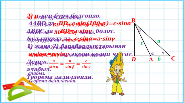 2) α -кең бурч болгондо,   ∆ ABD да BD=c·sin(180-α)=c·sinα ∆ BDC да BD=a·sinγ болот. Бул учурда да c·sinα=a·sinγ жана 2) барабардыктарынан  а:sinα=c:sinγ экени келип чыгат. Демек, алабыз. Теорема далилденди. 