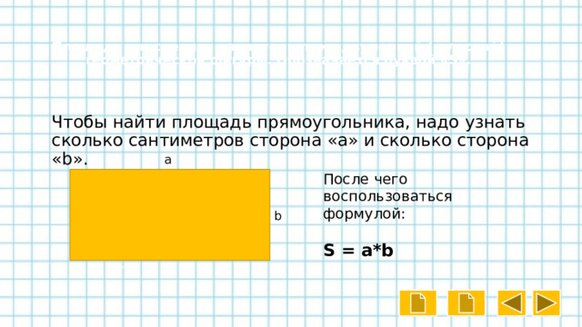  Площадь - численная характеристика двумерной ( плоской) геометрической фигуры. Обозначается буквой «S». Чтобы найти площадь прямоугольника, надо узнать сколько сантиметров сторона «a» и сколько сторона «b». a После чего воспользоваться формулой: S = a*b b 