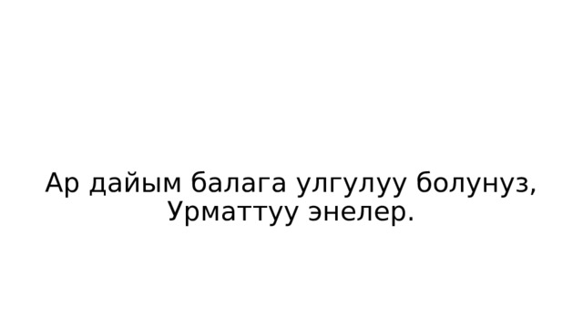 Ар дайым балага улгулуу болунуз, Урматтуу энелер. 