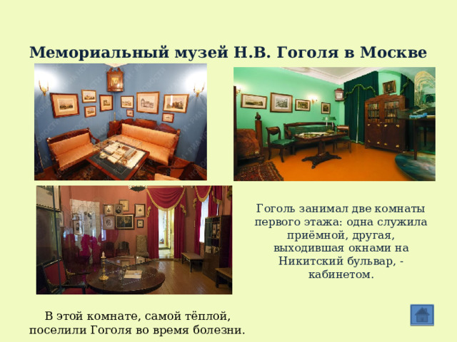  Мемориальный музей Н.В. Гоголя в Москве Гоголь занимал две комнаты первого этажа: одна служила приёмной, другая, выходившая окнами на Никитский бульвар, - кабинетом. В этой комнате, самой тёплой, поселили Гоголя во время болезни. 