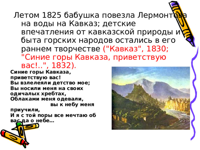 Летом 1825 бабушка повезла Лермонтова на воды на Кавказ; детские впечатления от кавказской природы и быта горских народов остались в его раннем творчестве (