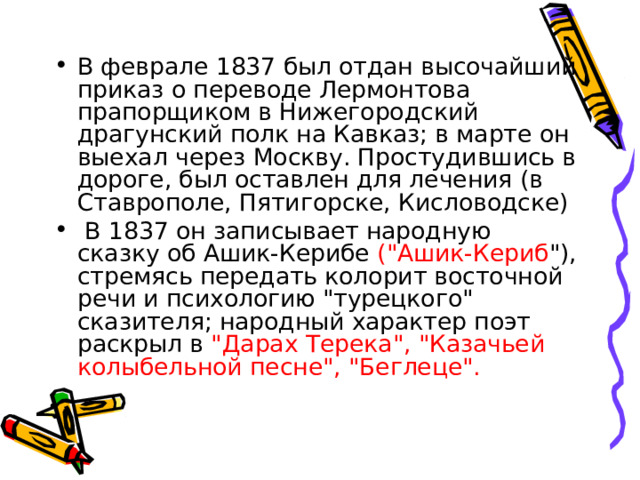 В феврале 1837 был отдан высочайший приказ о переводе Лермонтова прапорщиком в Нижегородский драгунский полк на Кавказ; в марте он выехал через Москву. Простудившись в дороге, был оставлен для лечения (в Ставрополе, Пятигорске, Кисловодске)  В 1837 он записывает народную сказку об Ашик-Керибе (