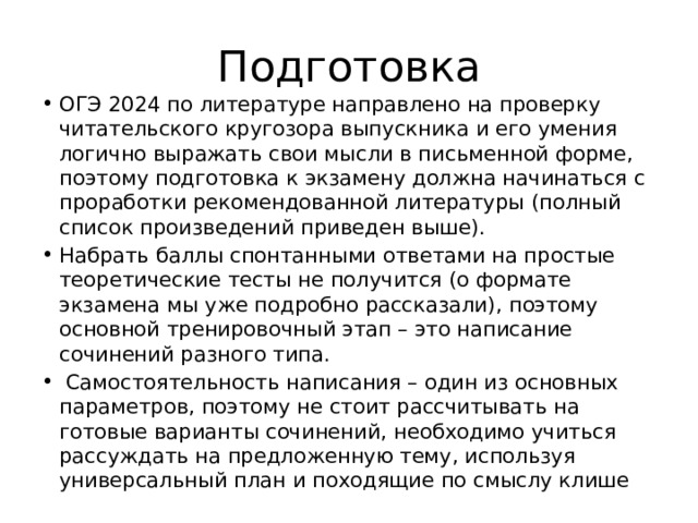 Подготовка ОГЭ 2024 по литературе направлено на проверку читательского кругозора выпускника и его умения логично выражать свои мысли в письменной форме, поэтому подготовка к экзамену должна начинаться с проработки рекомендованной литературы (полный список произведений приведен выше). Набрать баллы спонтанными ответами на простые теоретические тесты не получится (о формате экзамена мы уже подробно рассказали), поэтому основной тренировочный этап – это написание сочинений разного типа.  Самостоятельность написания – один из основных параметров, поэтому не стоит рассчитывать на готовые варианты сочинений, необходимо учиться рассуждать на предложенную тему, используя универсальный план и походящие по смыслу клише 