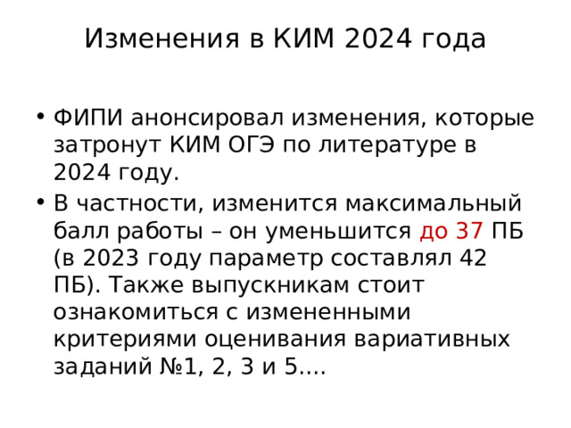 Изменения в КИМ 2024 года   ФИПИ анонсировал изменения, которые затронут КИМ ОГЭ по литературе в 2024 году. В частности, изменится максимальный балл работы – он уменьшится до 37 ПБ (в 2023 году параметр составлял 42 ПБ). Также выпускникам стоит ознакомиться с измененными критериями оценивания вариативных заданий №1, 2, 3 и 5.... 