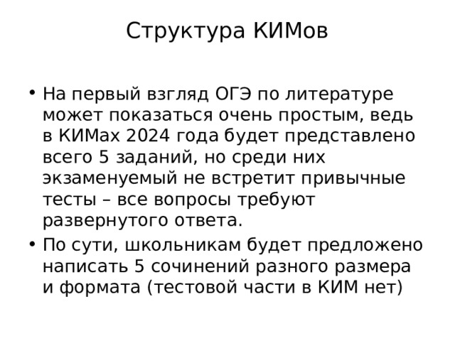 Структура КИМов   На первый взгляд ОГЭ по литературе может показаться очень простым, ведь в КИМах 2024 года будет представлено всего 5 заданий, но среди них экзаменуемый не встретит привычные тесты – все вопросы требуют развернутого ответа. По сути, школьникам будет предложено написать 5 сочинений разного размера и формата (тестовой части в КИМ нет) 