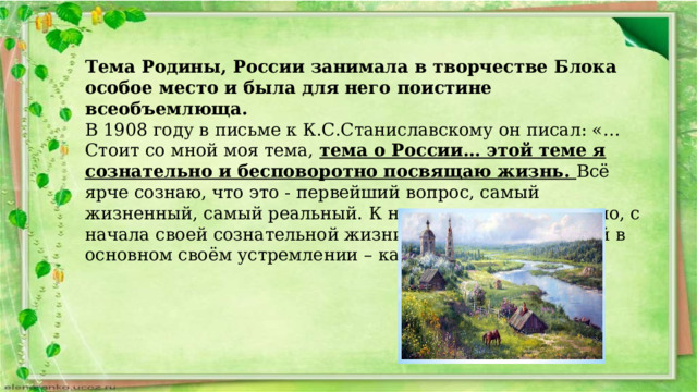 Тема Родины, России занимала в творчестве Блока особое место и была для него поистине всеобъемлюща. В 1908 году в письме к К.С.Станиславскому он писал: «…Стоит со мной моя тема, тема о России… этой теме я сознательно и бесповоротно посвящаю жизнь. Всё ярче сознаю, что это - первейший вопрос, самый жизненный, самый реальный. К нему-то я подхожу давно, с начала своей сознательной жизни, и знаю, что путь мой в основном своём устремлении – как стрела, прямой…». 