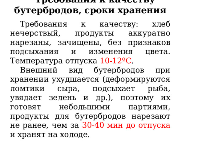 Требования к качеству бутербродов, сроки хранения Требования к качеству: хлеб нечерствый, продукты аккуратно нарезаны, зачищены, без признаков подсыхания и изменения цвета. Температура отпуска 10-12ºС .  Внешний вид бутербродов при хранении ухудшается (деформируются ломтики сыра, подсыхает рыба, увядает зелень и др.), поэтому их готовят небольшими партиями, продукты для бутербродов нарезают не ранее, чем за 30-40 мин до отпуска и хранят на холоде. 