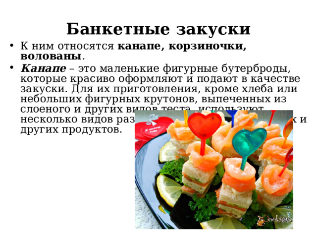 Банкетные закуски К ним относятся канапе, корзиночки, волованы . Канапе – это маленькие фигурные бутерброды, которые красиво оформляют и подают в качестве закуски. Для их приготовления, кроме хлеба или небольших фигурных крутонов, выпеченных из слоеного и других видов теста, используют несколько видов разнообразных рыбных, мясных и других продуктов. 